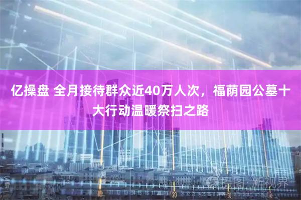 亿操盘 全月接待群众近40万人次，福荫园公墓十大行动温暖祭扫之路